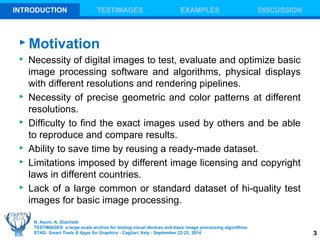 3 
INTRODUCTION TESTIMAGES EXAMPLES DISCUSSION 
Motivation 
 Necessity of digital images to test, evaluate and optimize basic 
image processing software and algorithms, physical displays 
with different resolutions and rendering pipelines. 
 Necessity of precise geometric and color patterns at different 
resolutions. 
 Difficulty to find the exact images used by others and be able 
to reproduce and compare results. 
 Ability to save time by reusing a ready-made dataset. 
 Limitations imposed by different image licensing and copyright 
laws in different countries. 
 Lack of a large common or standard dataset of hi-quality test 
images for basic image processing. 
N. Asuni, A. Giachetti 
TESTIMAGES: a large-scale archive for testing visual devices and basic image processing algorithms 
STAG: Smart Tools & Apps for Graphics - Cagliari, Italy - September 22-23, 2014 
 