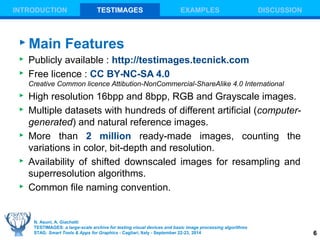 6 
INTRODUCTION TESTIMAGES EXAMPLES DISCUSSION 
Main Features 
 Publicly available : http://testimages.tecnick.com 
 Free licence : CC BY-NC-SA 4.0 
Creative Common licence Attibution-NonCommercial-ShareAlike 4.0 International 
 High resolution 16bpp and 8bpp, RGB and Grayscale images. 
 Multiple datasets with hundreds of different artificial (computer-generated) 
and natural reference images. 
 More than 2 million ready-made images, counting the 
variations in color, bit-depth and resolution. 
 Availability of shifted downscaled images for resampling and 
superresolution algorithms. 
 Common file naming convention. 
N. Asuni, A. Giachetti 
TESTIMAGES: a large-scale archive for testing visual devices and basic image processing algorithms 
STAG: Smart Tools & Apps for Graphics - Cagliari, Italy - September 22-23, 2014 
 