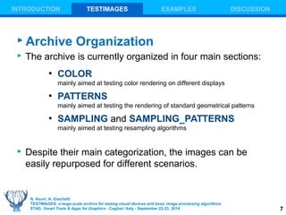 7 
INTRODUCTION TESTIMAGES EXAMPLES DISCUSSION 
Archive Organization 
 The archive is currently organized in four main sections: 
● COLOR 
mainly aimed at testing color rendering on different displays 
● PATTERNS 
mainly aimed at testing the rendering of standard geometrical patterns 
● SAMPLING and SAMPLING_PATTERNS 
mainly aimed at testing resampling algorithms 
 Despite their main categorization, the images can be 
easily repurposed for different scenarios. 
N. Asuni, A. Giachetti 
TESTIMAGES: a large-scale archive for testing visual devices and basic image processing algorithms 
STAG: Smart Tools & Apps for Graphics - Cagliari, Italy - September 22-23, 2014 
 