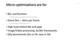 Micro-optimizations are for
• BCL and Runtime
• Because you expect it to be fast
• Game Dev – 16ms per frame
• Don’t be CPU-bound 
• High-load related libs and apps
• Image/Video processing, DL/ML frameworks
• Silly benchmarks (Go vs C#, Java vs C#)
52
 