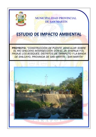 “CONSTRUCCIÓN DE PUENTE VEHICULAR SOBRE EL RIO SHILCAYO
INTERSECCIÓN CON EL JR. SHAPAJA Y EL PASAJE LOS BOSQUES,
DISTRITOS DE TARAPOTO Y LA BANDA DE SHILCAYO, PROVINCIA DE
SAN MARTÍN – SAN MARTÍN”
CONTENIDO
PROYECTO: “CONSTRUCCIÓN DE PUENTE VEHICULAR SOBRE
EL RIO SHILCAYO INTERSECCIÓN CON EL JR. SHAPAJA Y EL
PASAJE LOS BOSQUES, DISTRITOS DE TARAPOTO Y LA BANDA
DE SHILCAYO, PROVINCIA DE SAN MARTÍN – SAN MARTÍN”
MUNICIPALIDAD PROVINCIAL
DE SAN MARTIN
 