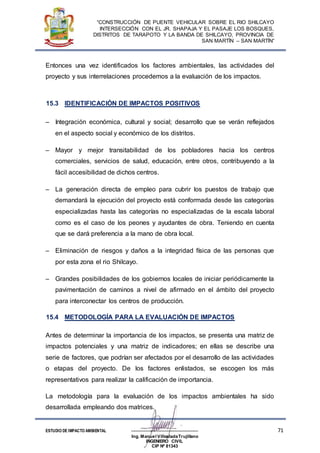 “CONSTRUCCIÓN DE PUENTE VEHICULAR SOBRE EL RIO SHILCAYO
INTERSECCIÓN CON EL JR. SHAPAJA Y EL PASAJE LOS BOSQUES,
DISTRITOS DE TARAPOTO Y LA BANDA DE SHILCAYO, PROVINCIA DE
SAN MARTÍN – SAN MARTÍN”
ESTUDIO DE IMPACTO AMBIENTAL -------------------------------------------------------- 71
Ing. Manuel VillosladaTrujillano
INGENIERO CIVIL
CIP Nº 81343
Entonces una vez identificados los factores ambientales, las actividades del
proyecto y sus interrelaciones procedemos a la evaluación de los impactos.
15.3 IDENTIFICACIÓN DE IMPACTOS POSITIVOS
 Integración económica, cultural y social; desarrollo que se verán reflejados
en el aspecto social y económico de los distritos.
 Mayor y mejor transitabilidad de los pobladores hacia los centros
comerciales, servicios de salud, educación, entre otros, contribuyendo a la
fácil accesibilidad de dichos centros.
 La generación directa de empleo para cubrir los puestos de trabajo que
demandará la ejecución del proyecto está conformada desde las categorías
especializadas hasta las categorías no especializadas de la escala laboral
como es el caso de los peones y ayudantes de obra. Teniendo en cuenta
que se dará preferencia a la mano de obra local.
 Eliminación de riesgos y daños a la integridad física de las personas que
por esta zona el rio Shilcayo.
 Grandes posibilidades de los gobiernos locales de iniciar periódicamente la
pavimentación de caminos a nivel de afirmado en el ámbito del proyecto
para interconectar los centros de producción.
15.4 METODOLOGÍA PARA LA EVALUACIÓN DE IMPACTOS
Antes de determinar la importancia de los impactos, se presenta una matriz de
impactos potenciales y una matriz de indicadores; en ellas se describe una
serie de factores, que podrían ser afectados por el desarrollo de las actividades
o etapas del proyecto. De los factores enlistados, se escogen los más
representativos para realizar la calificación de importancia.
La metodología para la evaluación de los impactos ambientales ha sido
desarrollada empleando dos matrices.
 