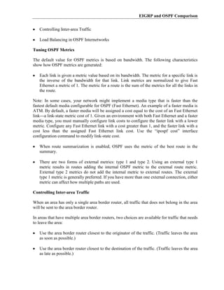 EIGRP and OSPF Comparison


   Controlling Inter-area Traffic

   Load Balancing in OSPF Internetworks

Tuning OSPF Metrics

The default value for OSPF metrics is based on bandwidth. The following characteristics
show how OSPF metrics are generated:

   Each link is given a metric value based on its bandwidth. The metric for a specific link is
   the inverse of the bandwidth for that link. Link metrics are normalized to give Fast
   Ethernet a metric of 1. The metric for a route is the sum of the metrics for all the links in
   the route.

Note: In some cases, your network might implement a media type that is faster than the
fastest default media configurable for OSPF (Fast Ethernet). An example of a faster media is
ATM. By default, a faster media will be assigned a cost equal to the cost of an Fast Ethernet
link---a link-state metric cost of 1. Given an environment with both Fast Ethernet and a faster
media type, you must manually configure link costs to configure the faster link with a lower
metric. Configure any Fast Ethernet link with a cost greater than 1, and the faster link with a
cost less than the assigned Fast Ethernet link cost. Use the “ipospf cost” interface
configuration command to modify link-state cost.

   When route summarization is enabled, OSPF uses the metric of the best route in the
   summary.

   There are two forms of external metrics: type 1 and type 2. Using an external type 1
   metric results in routes adding the internal OSPF metric to the external route metric.
   External type 2 metrics do not add the internal metric to external routes. The external
   type 1 metric is generally preferred. If you have more than one external connection, either
   metric can affect how multiple paths are used.

Controlling Inter-area Traffic

When an area has only a single area border router, all traffic that does not belong in the area
will be sent to the area border router.

In areas that have multiple area border routers, two choices are available for traffic that needs
to leave the area:

   Use the area border router closest to the originator of the traffic. (Traffic leaves the area
   as soon as possible.)

   Use the area border router closest to the destination of the traffic. (Traffic leaves the area
   as late as possible.)
 