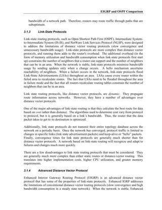 EIGRP and OSPF Comparison

   bandwidth of a network path. Therefore, routers may route traffic through paths that are
   suboptimum.

3.1.3      Link-State Protocols

Link-state routing protocols, such as Open Shortest Path First (OSPF), Intermediate System-
to-Intermediate System (IS-IS), and NetWare Link Services Protocol (NLSP), were designed
to address the limitations of distance vector routing protocols (slow convergence and
unnecessary bandwidth usage). Link-state protocols are more complex than distance vector
protocols, and running them adds to the router's overhead. The additional overhead (in the
form of memory utilization and bandwidth consumption when link-state protocols first start
up) constrains the number of neighbors that a router can support and the number of neighbors
that can be in an area. When the network is stable, link-state protocols minimize bandwidth
usage by sending updates only when a change occurs. A hello mechanism ascertains
reachability of neighbors. When a failure occurs in the network, link-state protocols flood
Link-State Advertisements (LSAs) throughout an area. LSAs cause every router within the
failed area to recalculate routes. The fact that LSAs need to be flooded throughout the area
in failure mode and the fact that all routers recalculate routing tables constrain the number of
neighbors that can be in an area.

Link state routing protocols, like distance vector protocols, are dynamic. They propagate
route information across networks. However, they have a number of advantages over
distance vector protocols.

One of the major advantages of link-state routing is that they calculate the best route for data
based on cost rather than distance. The algorithms used to determine cost vary from protocol
to protocol, but it is generally based on a link’s bandwidth. Thus, the router that the data
packet takes to get to its destination is optimized.

Additionally, link state protocols do not transmit their entire topology database across the
network on a periodic basis. Once the network has converged, protocol traffic is limited to
changes in specific links (link state advertisement packets) and keep-alive or “hello” packets.
Finally, convergence times for link state protocols are generally much shorter than for
distance vector protocols. A network based on link-state routing will recognize and adapt to
failures and changes much more quickly.

There are a few disadvantages to link state routing protocols that must be considered. They
are generally much more complex than either static routes or distance-vector routing. This
translates into higher implementation costs, higher CPU utilization, and greater memory
requirements.

3.1.4      Advanced Distance Vector Protocol

Enhanced Interior Gateway Routing Protocol (EIGRP) is an advanced distance vector
protocol that has some of the properties of link-state protocols. Enhanced IGRP addresses
the limitations of conventional distance vector routing protocols (slow convergence and high
bandwidth consumption in a steady state network). When the network is stable, Enhanced
 