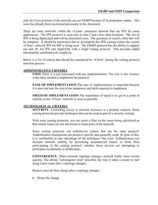 EIGRP and OSPF Comparison

only the Cisco portions of the network can use EIGRP because of its proprietary nature. This
issue has already been mentioned previously in this document.

There are some networks within the <Client> enterprise network that use IPX for some
applications. The IPX protocol is used only in Site 2 and a few other locations. The use of
IPX is being deprecated and will be eliminated soon. The questions in exactly when this will
be complete. It should be mentioned that to accomplish this IPX routing within the current
<Client> network IPX for RIP is being used. The EIGRP protocol has the ability to support
not only IP, but IPX and AppleTalk with a single routing protocol. This provides added
functionality combined with simplicity.

Below is a list of criteria that should be considered by <Client> during the routing protocol
selection process.

ADMINISTRATIVE CRITERIA
    COST-There is a cost associated with any implementation. The cost in this instance
    is the labor needed to implement the protocol.

       EASE OF IMPLEMENTATION-The ease of implementation is important because
       it is also tied into the cost of the manpower and skills required to implement.

       SPEED OF IMPLEMENTATION-The importance of speed is to get to a point of
       stability in the <Client> network as soon as possible.

TECHNOLOGICAL CRITERIA
    SECURITY- Controlling access to network resources is a primary concern. Some
    routing protocols provide techniques that can be used as part of a security strategy.

       With some routing protocols, you can insert a filter on the routes being advertised so
       that certain routes are not advertised in some parts of the network.

       Some routing protocols can authenticate routers that run the same protocol.
       Authentication mechanisms are protocol specific and generally weak. In spite of this,
       it is worthwhile to take advantage of the techniques that exist. Authentication can
       increase network stability by preventing unauthorized routers or hosts from
       participating in the routing protocol, whether those devices are attempting to
       participate accidentally or deliberately.

       CONVERGENCE- When network topology changes, network traffic must reroute
       quickly. The phrase "convergence time" describes the time it takes a router to start
       using a new route after a topology changes.

       Routers must do three things after a topology changes:

           Detect the change
 