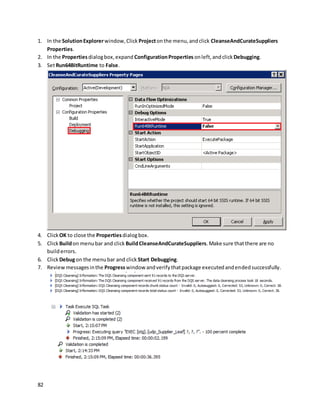 82
1. In the SolutionExplorerwindow,Click Projectonthe menu,andclick CleanseAndCurateSuppliers
Properties.
2. In the Propertiesdialogbox,expand ConfigurationProperties onleft,andclick Debugging.
3. SetRun64BitRuntime to False.
4. Click OK to close the Propertiesdialogbox.
5. Click Buildon menubar and click BuildCleanseAndCurateSuppliers.Make sure thatthere are no
builderrors.
6. Click Debugon the menubar and click Start Debugging.
7. Reviewmessagesinthe Progresswindow andverifythatpackage executedandendedsuccessfully.
 