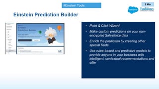 Einstein Prediction Builder
 Point & Click Wizard
 Make custom predictions on your non-
encrypted Salesforce data
 Enrich the prediction by creating other
special fields
 Use rules-based and predictive models to
provide anyone in your business with
intelligent, contextual recommendations and
offer
2 Min
#Einstein Tools
 