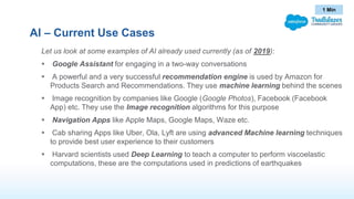 AI – Current Use Cases
Let us look at some examples of AI already used currently (as of 2019):
 Google Assistant for engaging in a two-way conversations
 A powerful and a very successful recommendation engine is used by Amazon for
Products Search and Recommendations. They use machine learning behind the scenes
 Image recognition by companies like Google (Google Photos), Facebook (Facebook
App) etc. They use the Image recognition algorithms for this purpose
 Navigation Apps like Apple Maps, Google Maps, Waze etc.
 Cab sharing Apps like Uber, Ola, Lyft are using advanced Machine learning techniques
to provide best user experience to their customers
 Harvard scientists used Deep Learning to teach a computer to perform viscoelastic
computations, these are the computations used in predictions of earthquakes
1 Min
 