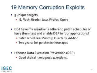 19 Memory Corruption Exploits
 5 unique targets
    IE, Flash, Reader, Java, Firefox, Opera


 Do I have my sysadmins adhere to patch schedules or
  have them test and enable DEP in four applications?
    Patch schedules: Monthly, Quarterly, Ad-hoc
    Two years: 60+ patches in these apps


 I choose Data Execution Prevention (DEP)
    Good choice! It mitigates 14 exploits.



                                                        47
 