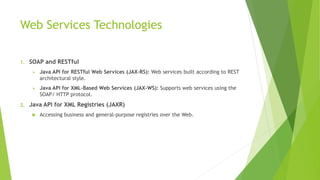 Web Services Technologies
1. SOAP and RESTful
 Java API for RESTful Web Services (JAX-RS): Web services built according to REST
architectural style.
 Java API for XML-Based Web Services (JAX-WS): Supports web services using the
SOAP/ HTTP protocol.
2. Java API for XML Registries (JAXR)
 Accessing business and general-purpose registries over the Web.
 