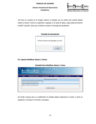 42
MANUAL DE USUARIO
Sistema Inventario de Operaciones
Estadísticas.
Tal como se muestra en la imagen anterior el analista una vez dentro del modulo deberá
colocar el sector o tema en específica a agregar en la base de datos, luego deberá presionar
el botón “guardar” para que el sistema muestre el mensaje de aprobación:
Pantalla de Aprobación
9.2. Opción Modificar Sector y Temas
Pantalla Para Modificar Sector o Tema
De similar manera para su modificación el analista deberá seleccionar el sector o tema en
específico e introducir el nombre a actualizar:
 