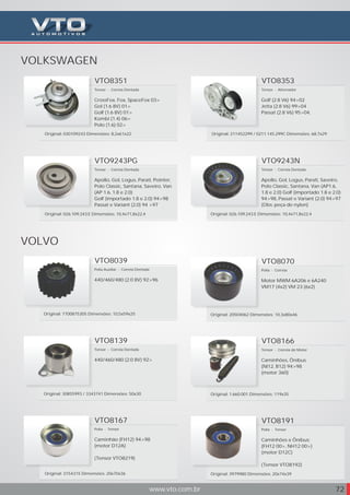 VOLKSWAGEN
www.vto.com.br 72
VTO9243PG
Tensor - Correia Dentada
Apollo, Gol, Logus, Parati, Pointer,
Polo Classic, Santana, Saveiro, Van
(AP 1.6, 1.8 e 2.0)
Golf (importado 1.8 e 2.0) 94>98
Passat e Variant (2.0) 94 >97
Original: 026.109.243.E Dimensões: 10,4x71,8x22,4
VTO9243N
Tensor - Correia Dentada
Apollo, Gol, Logus, Parati, Saveiro,
Polo Classic, Santana, Van (AP1.6,
1.8 e 2.0) Golf (importado 1.8 e 2.0)
94>98, Passat e Variant (2.0) 94>97
(Obs: peça de nylon)
Original: Dimensões:026.109.243.E 10,4x71,8x22,4
VOLVO
VTO8167
Polia - Tensor
Caminhão (FH12) 94>98
(motor D12A)
(Tensor VTO8219)
Original: 3154315 Dimensões: 20x70x36
VTO8166
Tensor - Correia do Motor
Caminhões, Ônibus
(Nl12, B12) 94>98
(motor 360)
Original: 1.660.001 Dimensões: 119x35
VTO8039
Polia Auxiliar - Correia Dentada
440/460/480 (2.0 8V) 92>96
Original: 7700875305 Dimensões: 10,5x59x25
VTO8070
Polia - Correia
Motor MWM 6A206 e 6A240
VM17 (4x2) VM 23 (6x2)
Original: 20504062 Dimensões: 10,3x80x46
VTO8139
Tensor - Correia Dentada
440/460/480 (2.0 8V) 92>
Original: 30855993 / 3343741 Dimensões: 50x30
VTO8191
Polia - Tensor
Caminhões e Ônibus:
(FH12 00>, NH12 00>)
(motor D12C)
(Tensor VTO8192)
Original: 3979980 Dimensões: 20x74x39
VTO8353
Tensor - Alternador
Golf (2.8 V6) 94>02
Jetta (2.8 V6) 99>04
Passat (2.8 V6) 95>04,
Original: 211452299 / 0211.145.299C Dimensões: 68,7x29
VTO8351
Tensor - Correia Dentada
CrossFox, Fox, SpaceFox 03>
Gol (1.6 8V) 01>
Golf (1.6 8V) 01>
Kombi (1.4) 06>
Polo (1.6) 02>
Original: 030109243 Dimensões: 8,2x61x22
 