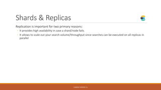 Shards & Replicas
Replication is important for two primary reasons:
◦ It provides high availability in case a shard/node fails.
◦ It allows to scale out your search volume/throughput since searches can be executed on all replicas in
parallel
CURRENT VERSION 7.6
 