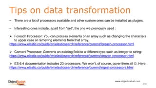Tips on data transformation
www.objectrocket.com
200
• There are a lot of processors available and other custom ones can be installed as plugins.
• Interesting ones include, apart from “set”, the one we previously used :
Ø Foreach Processor: You can process elements of an array such as changing the characters
to upper case or removing elements from that array.
https://www.elastic.co/guide/en/elasticsearch/reference/current/foreach-processor.html
Ø Convert Processor: Converts an existing field to a different type such as integer to string:
https://www.elastic.co/guide/en/elasticsearch/reference/current/convert-processor.html
Ø ES 6.4 documentation includes 23 processors. We won’t, of course, cover them all J. Here:
https://www.elastic.co/guide/en/elasticsearch/reference/current/ingest-processors.html
 