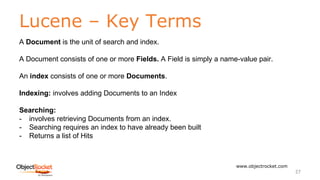 Lucene – Key Terms
www.objectrocket.com
27
A Document is the unit of search and index.
A Document consists of one or more Fields. A Field is simply a name-value pair.
An index consists of one or more Documents.
Indexing: involves adding Documents to an Index
Searching:
- involves retrieving Documents from an index.
- Searching requires an index to have already been built
- Returns a list of Hits
 