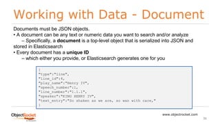 Working with Data - Document
www.objectrocket.com
36
Documents must be JSON objects.
• A document can be any text or numeric data you want to search and/or analyze
‒ Specifically, a document is a top-level object that is serialized into JSON and
stored in Elasticsearch
• Every document has a unique ID
‒ which either you provide, or Elasticsearch generates one for you
{
"type":"line",
"line_id":4,
"play_name":"Henry IV",
"speech_number":1,
"line_number":"1.1.1",
"speaker":"KING HENRY IV",
"text_entry":"So shaken as we are, so wan with care,"
}
 