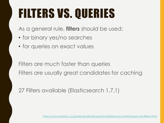 FILTERS VS. QUERIES
As a general rule, filters should be used:
• for binary yes/no searches
• for queries on exact values
Filters are much faster than queries
Filters are usually great candidates for caching
27 Filters available (Elasticsearch 1.7.1)
https://www.elastic.co/guide/en/elasticsearch/reference/current/query-dsl-filters.html
 