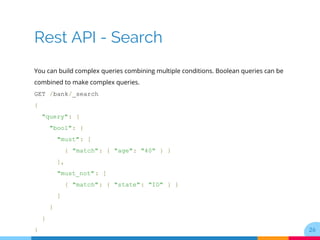 Rest API - Search
You can build complex queries combining multiple conditions. Boolean queries can be
combined to make complex queries.
GET /bank/_search
{
"query": {
"bool": {
"must": [
{ "match": { "age": "40" } }
],
"must_not": [
{ "match": { "state": "ID" } }
]
}
}
} 26
 