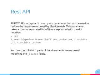 Rest API
All REST APIs accept a filter_path parameter that can be used to
reduce the response returned by elasticsearch. This parameter
takes a comma separated list of filters expressed with the dot
notation:
> GET
/_search?q=elasticsearch&filter_path=took,hits.hits.
_id,hits.hits._score
You can control which parts of the documents are returned
modifying the _source fields.
31
 