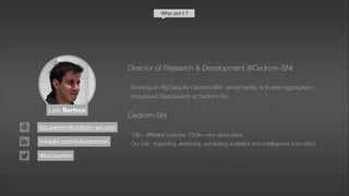 Loïc Bertron
Director of Research & Development @Cedrom-SNI
!
Working on Big Data for Cedrom-SNI : social media, tv & radio aggregation
Introduced Elasticsearch at Cedrom-Sni
!
Cedrom-Sni
!
10k+ different sources, 750k+ new docs/days
Our job : Ingesting, enriching, extracting analytics and intelligence from docs
loic.bertron@cedrom-sni.com
linkedin.com/in/loicbertron
@loicbertron
Who am I ?
 