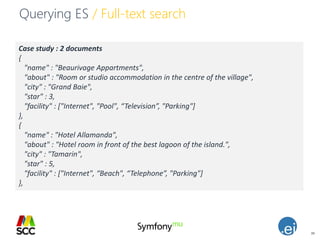 39
Querying ES / Full-text search
Case study : 2 documents
{
"name" : "Beaurivage Appartments",
"about" : "Room or studio accommodation in the centre of the village",
"city" : "Grand Baie",
"star" : 3,
"facility" : ["Internet", "Pool", “Television”, "Parking"]
},
{
"name" : "Hotel Allamanda",
"about" : "Hotel room in front of the best lagoon of the island.",
"city" : "Tamarin",
"star" : 5,
"facility" : ["Internet", “Beach", “Telephone”, "Parking"]
},
 