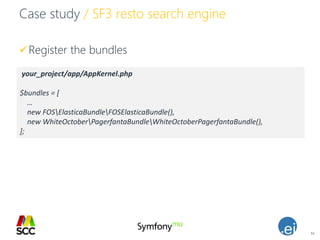 51
Case study / SF3 resto search engine
Register the bundles
your_project/app/AppKernel.php
$bundles = [
…
new FOSElasticaBundleFOSElasticaBundle(),
new WhiteOctoberPagerfantaBundleWhiteOctoberPagerfantaBundle(),
];
 