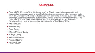 Query DSL
 Query DSL (Domain-Specific Language) in Elastic search is a powerful and
expressive language used to construct queries for searching and retrieving data
from an Elastic search cluster. It allows users to define complex queries and filters,
making it possible to retrieve specific documents that match certain criteria. The
Query DSL is a JSON-based syntax that enables a wide range of search
functionalities. Here are some key components of the Query DSL:
 Match Query
 Term Query
 Bool Query
 Match Phrase Query
 Range Query
 WildCard Query
 Nested Query
 Fuzzy Query
 