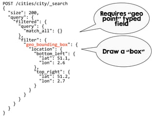 POST /cities/city/_search
{
"size": 200,
"query": {
"filtered": {
"query": {
"match_all": {}
},
"filter": {
"geo_bounding_box": {
"location": {
"bottom_left": {
"lat": 51.1,
"lon": 2.6
},
"top_right": {
"lat": 51.2,
"lon": 2.7
}
}
}
}
}
}
}
Requires “geo
point” typed
field
Draw a “box”
 