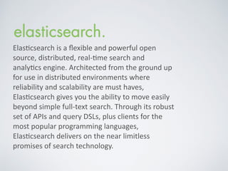 Elas%csearch	
  is	
  a	
  ﬂexible	
  and	
  powerful	
  open	
  
source,	
  distributed,	
  real-­‐%me	
  search	
  and	
  
analy%cs	
  engine.	
  Architected	
  from	
  the	
  ground	
  up	
  
for	
  use	
  in	
  distributed	
  environments	
  where	
  
reliability	
  and	
  scalability	
  are	
  must	
  haves,	
  
Elas%csearch	
  gives	
  you	
  the	
  ability	
  to	
  move	
  easily	
  
beyond	
  simple	
  full-­‐text	
  search.	
  Through	
  its	
  robust	
  
set	
  of	
  APIs	
  and	
  query	
  DSLs,	
  plus	
  clients	
  for	
  the	
  
most	
  popular	
  programming	
  languages,	
  
Elas%csearch	
  delivers	
  on	
  the	
  near	
  limitless	
  
promises	
  of	
  search	
  technology.	
  
 
