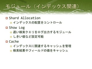 p  Shard	
  Allocation	
  
    p    インデックスの配置をコントロール	
  
p  Show	
  Log	
  
    p  遅い検索クエリをログ出力するモジュール	
  
    p  しきい値など設定可能	
  

p  Cache	
  
    p  インデックスに関連するキャッシュを管理	
  
    p  検索結果やフィールドの価をキャッシュ	
  
 