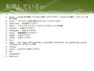 p    guava	
  -­‐	
  Googleが公開しているJava用こらライブラリ。collection周り、キャッシュを
      主に利用	
 
p    trove	
  -­‐	
  プリミティブ型に関するコレクションライブラリ	
 
p    joda-­‐time	
  -­‐	
  日付用ライブラリ	
 
p    mvel2	
  -­‐	
  スクリプトエンジン。スクリプトモジュールで利用	
 
p    jackson	
  -­‐	
  JSONライブラリ	
 
p    snakeyaml	
  -­‐	
  YAMLライブラリ	
 
p    netty	
  -­‐	
  軽量通信ライブラリ？	
 
p    log4j	
  -­‐	
  Logライブラリ	
 
p    slf4j	
  -­‐	
  Logライブラリ	
 
p    jna	
  -­‐	
  	
  
p    sigar	
  -­‐	
  The	
  Sigar	
  API	
  provides	
  a	
  portable	
  interface	
  for	
  gathering	
  system	
  
      information.モニタリング用	
 
p    testng	
  -­‐	
  	
  
p    junit	
  -­‐	
  Unitテスト用ライブラリ	
 
p    bsh	
  -­‐	
  	
  
p    jcommander	
  -­‐	
  	
  
p    hamcrest	
  -­‐	
  	
  
 