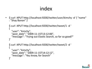 index$ curl -XPUT http://localhost:9200/twitter/user/kimchy -d '{ "name" : "Shay Banon" }'$ curl -XPUT http://localhost:9200/twitter/tweet/1 -d '{     "user": "kimchy",     "post_date": "2009-11-15T13:12:00",     "message": "Trying out Elastic Search, so far so good?" }'$ curl -XPUT http://localhost:9200/twitter/tweet/2 -d '{     "user": "kimchy",     "post_date": "2009-11-15T14:12:12",     "message": "You know, for Search" }'