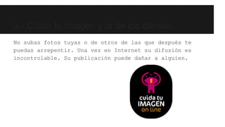 3.- Cuida tu imagen y la de los demás. 
No subas fotos tuyas o de otros de las que después te 
puedas arrepentir. Una vez en Internet su difusión es 
incontrolable. Su publicación puede dañar a alguien. 
 
