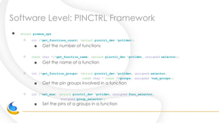 Software Level: PINCTRL Framework
● struct pinmux_ops
○ int (*get_functions_count) (struct pinctrl_dev *pctldev);
■ Get the number of functions
○ const char *(*get_function_name) (struct pinctrl_dev *pctldev, unsigned selector);
■ Get the name of a function
○ int (*get_function_groups) (struct pinctrl_dev *pctldev, unsigned selector,
const char * const **groups, unsigned *num_groups);
■ Get the pin groups involved in a function
○ int (*set_mux) (struct pinctrl_dev *pctldev, unsigned func_selector,
unsigned group_selector);
■ Set the pins of a groups in a function
 