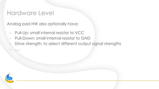 Hardware Level
Analog pad HW also optionally have:
- Pull-Up: small internal resistor to VCC
- Pull-Down: small internal resistor to GND
- Drive strength: to select different output signal strengths
- ….
 