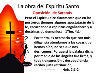 La obra del Espíritu Santo
Por tanto, es necesario que con más
diligencia atendamos a las cosas que
hemos oído, no sea que nos
deslicemos. Porque si la palabra dicha
por medio de los ángeles fue firme, y
toda transgresión y desobediencia
recibió justa retribución,
Heb. 2:1-2
Pero el Espíritu dice claramente que en los
postreros tiempos algunos apostatarán de la
fe, escuchando a espíritus engañadores y a
doctrinas de demonios; 1Tim. 4:1-
Oposición de Satanás
I.B.E.S. David Quiroz
 