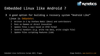 Diego Rondini, www.kynetics.com
Embedded Linux Conference Europe 2017, Prague
Embedded Linux like Android ?
❯ A good option for building a recovery system “Android Like”
Linux is SWUpdate:
》 Written in C by Stefano Babic (Denx) and contributors
》 Runs as Daemon or direct invocation
》 Update files (.swu) based on CPIO format
》 Several handlers (e.g. write raw data, write single file)
》 Update files scripting features (LUA)
 