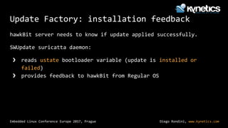 Diego Rondini, www.kynetics.com
Embedded Linux Conference Europe 2017, Prague
Update Factory: installation feedback
hawkBit server needs to know if update applied successfully.
SWUpdate suricatta daemon:
❯ reads ustate bootloader variable (update is installed or
failed)
❯ provides feedback to hawkBit from Regular OS
 