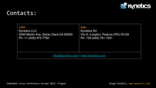 Diego Rondini, www.kynetics.com
Embedded Linux Conference Europe 2017, Prague
Contacts:
USA
Kynetics LLC
2040 Martin Ave, Santa Clara CA 95050
Ph: +1 (408) 475 7760
Italy
Kynetics Srl
Via G. Longhin, Padova (PD) 35129
Ph: +39 (049) 781 1091
info@kynetics.com | www.kynetics.com
 