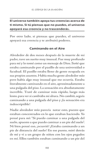 EL CÓDIGO DE LA EMOCIÓN

El universo también apoya tus creencias acerca de
ti mismo. Si tú piensas que no puedes, el universo
apoyará esa creencia y no trascenderás.

Por otro lado, si piensas que puedes, el universo
apoyará esa creencia y te atribuirá poderes.
Caminando en el Aire
Alrededor de dos meses después de la muerte de mi
padre, tuve un sueño muy inusual. Fue muy profundo
para mí y lo tomé como un mensaje de Dios. Soñé que
estaba caminando por el pasillo de una universidad o
facultad. El pasillo estaba lleno de gente ocupada en
sus propios asuntos. Había mucha gente alrededor mío
pero había algo muy inusual que me ocurría. Estaba
literalmente caminando en el aire, aproximadamente a
una pulgada del piso. La sensación era absolutamente
increíble. Traté de caminar más rápido, luego más
lento, para ver si cambiaba mi altura. No cambió, seguía
caminando a una pulgada del piso y ¡la sensación era
indescriptible!
Nadie alrededor mío parecía notar esto, puesto que
estaban concentrados en lo que estaban haciendo. Yo
pensé para mí: “Si puedo caminar a una pulgada del
suelo, apuesto a que puedo caminar a un pie del suelo”.
Ni bien pensé eso, ¡ocurrió! ¡Estaba caminando a un
pie de distancia del suelo! En ese punto, miré detrás
de mí y vi a un grupo de niños con los ojos pegados
en mí. Ellos también estaban caminando a un pie del
110

 