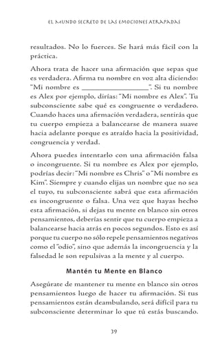 el Mundo Secreto De Las Emociones Atrapadas

resultados. No lo fuerces. Se hará más fácil con la
práctica.
Ahora trata de hacer una afirmación que sepas que
es verdadera. Afirma tu nombre en voz alta diciendo:
“Mi nombre es _______________”. Si tu nombre
es Alex por ejemplo, dirías: “Mi nombre es Alex”. Tu
subconsciente sabe qué es congruente o verdadero.
Cuando haces una afirmación verdadera, sentirás que
tu cuerpo empieza a balancearse de manera suave
hacia adelante porque es atraído hacia la positividad,
congruencia y verdad.
Ahora puedes intentarlo con una afirmación falsa
o incongruente. Si tu nombre es Alex por ejemplo,
podrías decir: “Mi nombre es Chris” o “Mi nombre es
Kim”. Siempre y cuando elijas un nombre que no sea
el tuyo, tu subconsciente sabrá que esta afirmación
es incongruente o falsa. Una vez que hayas hecho
esta afirmación, si dejas tu mente en blanco sin otros
pensamientos, deberías sentir que tu cuerpo empieza a
balancearse hacia atrás en pocos segundos. Esto es así
porque tu cuerpo no sólo repele pensamientos negativos
como el “odio”, sino que además la incongruencia y la
falsedad le son repulsivas a la mente y al cuerpo.
M anté n tu M e nte e n B l anco
Asegúrate de mantener tu mente en blanco sin otros
pensamientos luego de hacer tu afirmación. Si tus
pensamientos están deambulando, será difícil para tu
subconsciente determinar lo que tú estás buscando.
39

 