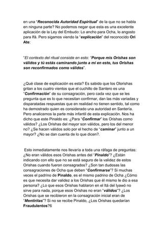 en una “Reconocida Autoridad Espiritual” de la que no se habla
en ninguna parte? No podemos negar que esta es una excelente
aplicación de la Ley del Embudo: Lo ancho para Ocha, lo angosto
para Ifá. Pero sigamos viendo la “explicación” del reconocido Ori
Ate:



“El contexto del ritual consiste en esto: “Porque mis Orishas son
válidos y tú estás caminando junto a mí en esto, tus Orishas
son reconfirmados como válidos”.



¿Qué clase de explicación es esta? Es sabido que los Olorishas
gritan a los cuatro vientos que el cuchillo de Santero es una
“Confirmación” de su consagración, pero cada vez que se les
pregunta que es lo que necesitan confirmar, dan las más variadas y
disparatadas respuestas que en realidad no tienen sentido, tal como
ha demostrado quien es considerado una autoridad en Santería.
Pero analicemos la parte más infantil de esta explicación. Nos ha
dicho que este Pinaldo es: ¿Para “Confirmar” los Orishas como
válidos? ¿Los Orishas del mayor son válidos, pero los del menor
no? ¿Se hacen válidos solo por el hecho de “caminar” junto a un
mayor? ¿No se dan cuenta de lo que dicen?.



 Esto inmediatamente nos llevaría a toda una ráfaga de preguntas:
¿No eran válidos esos Orishas antes del “Pinaldo”? ¿Están
indicando con ello que no se está seguro de la validez de estos
Orishas cuando fueron consagrados? ¿Son tan dudosas las
consagraciones de Ocha que deben “Confirmarse”? Si muchas
veces el padrino de Pinaldo, es el mismo padrino de Ocha ¿Cómo
es que necesita dar validez a los Orishas que él mismo le dio a esa
persona? ¿Lo que esos Orishas hablaron en el Itá del Iyawó no
sirve para nada, porque esos Orishas no eran “válidos”? ¿Los
Orishas que se recibieron en la consagración inicial eran de
“Mentiritas”? Si no se recibe Pinaldo, ¿Los Orishas quedarían
Fraudulentos?6
 