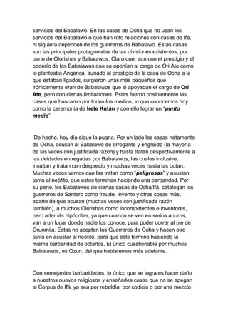 servicios del Babalawo. En las casas de Ocha que no usan los
servicios del Babalawo o que han roto relaciones con casas de Ifá,
ni siquiera dependen de los guerreros de Babalawo. Estas casas
son las principales protagonistas de las divisiones existentes, por
parte de Olorishas y Babalawos. Claro que, aun con el prestigio y el
poderío de los Babalawos que se oponían al cargo de Ori Ate como
lo planteaba Angarica, aunado al prestigio de la casa de Ocha a la
que estaban ligados, surgieron unas más pequeñas que
irónicamente eran de Babalawos que si apoyaban el cargo de Ori
Ate, pero con ciertas limitaciones. Estas fueron posiblemente las
casas que buscaron por todos los medios, lo que conocemos hoy
como la ceremonia de Irete Kután y con ello lograr un “punto
medio”.



 De hecho, hoy día sigue la pugna. Por un lado las casas netamente
de Ocha, acusan al Babalawo de arrogante y engreído (la mayoría
de las veces con justificada razón) y hasta tratan despectivamente a
las deidades entregadas por Babalawos, las cuales inclusive,
insultan y tratan con desprecio y muchas veces hasta las botan.
Muchas veces vemos que las tratan como “peligrosas” y asustan
tanto al neófito, que estos terminan haciendo una barbaridad. Por
su parte, los Babalawos de ciertas casas de Ocha/Ifá, catalogan los
guerreros de Santero como fraude, invento y otras cosas más,
aparte de que acusan (muchas veces con justificada razón
también), a muchos Olorishas como incompetentes e inventores,
pero además hipócritas, ya que cuando se ven en serios apuros,
van a un lugar donde nadie los conoce, para poder correr al pie de
Orunmila. Estas no aceptan los Guerreros de Ocha y hacen otro
tanto en asustar al neófito, para que este termine haciendo la
misma barbaridad de botarlos. El único cuestionable por muchos
Babalawos, es Ozun, del que hablaremos más adelante.



Con semejantes barbaridades, lo único que se logra es hacer daño
a nuestros nuevos religiosos y enseñarles cosas que no se apegan
al Corpus de Ifá, ya sea por rebeldía, por codicia o por una mezcla
 