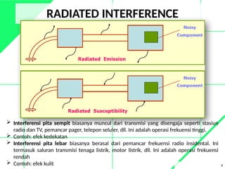 RADIATED INTERFERENCE
8
 Interferensi pita sempit biasanya muncul dari transmisi yang disengaja seperti stasiun
radio dan TV, pemancar pager, telepon seluler, dll. Ini adalah operasi frekuensi tinggi.
 Contoh: efek kedekatan
 Interferensi pita lebar biasanya berasal dari pemancar frekuensi radio insidental. Ini
termasuk saluran transmisi tenaga listrik, motor listrik, dll. Ini adalah operasi frekuensi
rendah
 Contoh: efek kulit
 