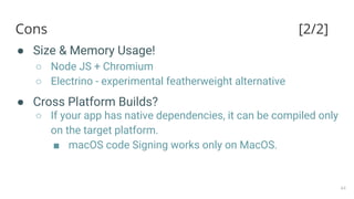 Cons [2/2]
● Size & Memory Usage!
○ Node JS + Chromium
○ Electrino - experimental featherweight alternative
● Cross Platform Builds?
○ If your app has native dependencies, it can be compiled only
on the target platform.
■ macOS code Signing works only on MacOS.
44
 