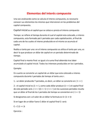 Elementos del interés compuesto
Una vez analizando como se calcula el interes compuesto, es necesario
conocer sus elementos los mismos que intervienen en los problemas del
capital compuesto.

Capital inicial:es el capital que se coloca o presta al interes compuesto
Tiempo: se refiere al tiempo durante el cual el capital esta colocado, a interes
compuesto, esta formado pot t periodos por cada capitalización, al final de
cada uno de los cuales el interes producido en el mismo se acumula el
capital.

Redito o tanto por uno: en el interes compuesto se utiliza el tanto por uno, es
decir lo que produce un dólar de capital en un periodo determinado de
tiempo.

Capital final o monto final: es igual a la suma final obtenida tras labor
acumulado al capital inicial. Todos los intereses producidos en los t periodos.

Ejemplo:

En cuanto se convierte un capital de un dólar que esta colocado a interes
compuesto durante t periodos de tiempo al tanto uno r.

1.- un dolor producido T periodos, es decir, un dólar se convierte en ( 1 + r )

2.- el capital inicial es (1 + r ), como cada dólar produce (1 + r ) el capital final
de este periodo será. ( 1 + r )(1 + r )= ( 1 + r ) en los sucesivos periodos resulta
que un dólar al final de los t periodos de tiempo se convierten en ( 1 + r )t

Si designamos con s el valor de un dólar la formula es S= (1 +r )t

Si en lugar de un dólar fuera C dólar el capital final CT será:

CT = C (1 + r )t

Ejercicio :
 