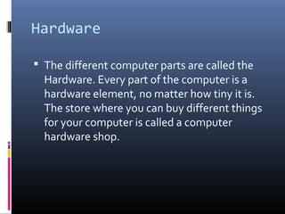 Hardware
 The different computer parts are called the
Hardware. Every part of the computer is a
hardware element, no matter how tiny it is.
The store where you can buy different things
for your computer is called a computer
hardware shop.
 