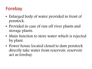 Forebay
• Enlarged body of water provided in front of
penstock.
• Provided in case of run off river plants and
storage plants.
• Main function to store water which is rejected
by plant.
• Power house located closed to dam penstock
directly take water from reservoir, reservoir
act as forebay.
 