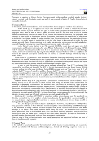 Network and Complex Systems
ISSN 2224-610X (Paper) ISSN 2225-0603 (Online)
Vol.3, No.7, 2013

www.iiste.org

This paper is organized as follows. Section 2 presents related works regarding wormhole attacks. Section 3
presents proposed work. Simulation results and analysis are presented in Section 4. Finally, the conclusion is
provided in Section 5.
2. Literature Survey
In this section, we review related works in the literature which discuss proposed wormhole attack defenses.
Packet Leash [6] is an approach in which some information is added to restrict the maximum
transmission distance of packet. There are two types of packet leashes: geographic leash and temporal leash. In
geographic leash, when a node A sends a packet to another node B, the node must include its location
information and sending time into the packet. B can estimate the distance between them. The geographic leash
computes an upper bound on the distance, whereas the temporal leash ensures that a packet has an upper bound
on its lifetime. In temporal leashes, all nodes must have tight time synchronization. The maximum difference
between any two nodes’ clocks is bounded by ∆, and this value should be known to all the nodes. By using
metrics, each node checks the expiration time in the packet and determine whether or not wormhole attacks have
occurred. If a packet receiving time exceed the expiration time, the packet is discarded.
Unlike Packet Leash, Capkun et al. [7] presented SECTOR, which does not require any clock
synchronization and location information, by using Mutual Authentication with Distance-Bounding (MAD).
Node A estimates the distance to another node B in its transmission range by sending it a one-bit challenge,
which A responds to instantaneously. By using the time of flight, A detects whether or not B is a neighbor or not.
However, this approach uses special hardware that can respond to a one-bit challenge without any delay as
Packet leash is.
Shalini Jain et al. [8] presented a novel trust-based scheme for identifying and isolating nodes that create a
wormhole in the network without engaging any cryptographic means. With the help of extensive simulations,
demonstrate that scheme functions effectively in the presence of malicious colluding nodes and does not impose
any unnecessary conditions upon the network establishment and operation phase.
In order to avoid the problem of using special hardware, a Round Trip Time (RTT) mechanism [9] is
proposed by Jane Zhen and Sampalli. The RTT is the time that extends from the Route Request (RREQ)
message sending time of a node A to Route Reply (RREP) message receiving Time from a node B. A will
calculate the RTT between A and all its neighbors. Because the RTT between two fake neighbors is higher than
between two real neighbors, node A can identify both the fake and real neighbors. In this mechanism, each node
calculates the RTT between itself and all its neighbors. This mechanism does not require any special hardware
and it is easy to implement; however it cannot detect exposed attacks because fake neighbors are created in
exposed attacks.
Debdutta Barman Roy et al. [10] presented a cluster based counter-measure for the wormhole attack;
Routing security in ad hoc networks is often equated with strong and feasible node authentication and
lightweight cryptography. Unfortunately, the wormhole attack can hardly be defeated by crypto graphical
measures, as wormhole attackers do not create separate packets. They simply replay packets already existing on
the network, which pass the cryptographic checks. Existing works on wormhole detection have often focused on
detection using specialized hardware, such as directional antennas, etc. alleviates these drawbacks and efficiently
mitigates the wormhole attack in MANET. In this a cluster based counter-measure for the wormhole attack that
alleviates these drawbacks and efficiently mitigates the wormhole attack in MANET.
Khalil et al. [11] introduces LITEWORP in which they used the notion of guard node. The guard node can
detect the wormhole if one of its neighbors is behaving maliciously. The guard node is a common neighbor of
two nodes to detect a legitimate link between them. In a sparse network, however, it is not always possible to
find a guard node for a particular link.
Sun Choi et al. [12] presented an effective method called Wormhole Attack Prevention (WAP) without
using specialized hardware. In WAP All nodes monitor its neighbor’s behavior when they send RREQ messages
to the destination by using a special list called Neighbor List. When a source node receives some RREP
messages, it can detect a route under wormhole attack among the routes. Once wormhole node is detected,
source node records them in the Wormhole Node List. Even though malicious nodes have been excluded from
routing in the past, the nodes have a chance of attack once more. Therefore, we store the information of
wormhole nodes at the source node to prevent them taking part in routing again.
However, most of these mechanisms require some special assumptions and supporting hardware, and some of
them are based on specific protocols.
3. Proposed Work
In this method we specifically consider Wormhole attack which does not require exploiting any nodes in the
network and interfere with the route establishment process. Instead of detecting suspicious routes as in

23

 
