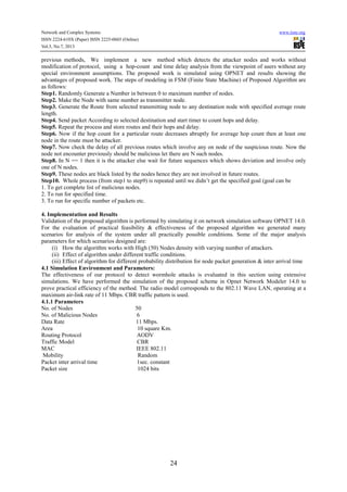 Network and Complex Systems
ISSN 2224-610X (Paper) ISSN 2225-0603 (Online)
Vol.3, No.7, 2013

www.iiste.org

previous methods, We implement a new method which detects the attacker nodes and works without
modification of protocol, using a hop-count and time delay analysis from the viewpoint of users without any
special environment assumptions. The proposed work is simulated using OPNET and results showing the
advantages of proposed work. The steps of modeling in FSM (Finite State Machine) of Proposed Algorithm are
as follows:
Step1. Randomly Generate a Number in between 0 to maximum number of nodes.
Step2. Make the Node with same number as transmitter node.
Step3. Generate the Route from selected transmitting node to any destination node with specified average route
length.
Step4. Send packet According to selected destination and start timer to count hops and delay.
Step5. Repeat the process and store routes and their hops and delay.
Step6. Now if the hop count for a particular route decreases abruptly for average hop count then at least one
node in the route must be attacker.
Step7. Now check the delay of all previous routes which involve any on node of the suspicious route. Now the
node not encounter previously should be malicious let there are N such nodes.
Step8. In N == 1 then it is the attacker else wait for future sequences which shows deviation and involve only
one of N nodes.
Step9. These nodes are black listed by the nodes hence they are not involved in future routes.
Step10. Whole process (from step1 to step9) is repeated until we didn’t get the specified goal (goal can be
1. To get complete list of malicious nodes.
2. To run for specified time.
3. To run for specific number of packets etc.
4. Implementation and Results
Validation of the proposed algorithm is performed by simulating it on network simulation software OPNET 14.0.
For the evaluation of practical feasibility & effectiveness of the proposed algorithm we generated many
scenarios for analysis of the system under all practically possible conditions. Some of the major analysis
parameters for which scenarios designed are:
(i) How the algorithm works with High (50) Nodes density with varying number of attackers.
(ii) Effect of algorithm under different traffic conditions.
(iii) Effect of algorithm for different probability distribution for node packet generation & inter arrival time
4.1 Simulation Environment and Parameters:
The effectiveness of our protocol to detect wormhole attacks is evaluated in this section using extensive
simulations. We have performed the simulation of the proposed scheme in Opnet Network Modeler 14.0 to
prove practical efficiency of the method. The radio model corresponds to the 802.11 Wave LAN, operating at a
maximum air-link rate of 11 Mbps. CBR traffic pattern is used.
4.1.1 Parameters
No. of Nodes
50
No. of Malicious Nodes
6
Data Rate
11 Mbps.
Area
10 square Km.
Routing Protocol
AODV
Traffic Model
CBR
MAC
IEEE 802.11
Mobility
Random
Packet inter arrival time
1sec. constant
Packet size
1024 bits

24

 